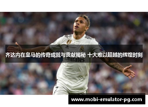 齐达内在皇马的传奇成就与贡献揭秘 十大难以超越的辉煌时刻 齐达内在皇马的传奇成就与贡献揭秘 十大难以超越的辉煌时刻