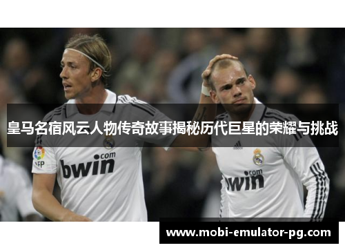 皇马名宿风云人物传奇故事揭秘历代巨星的荣耀与挑战 皇马名宿风云人物传奇故事揭秘历代巨星的荣耀与挑战