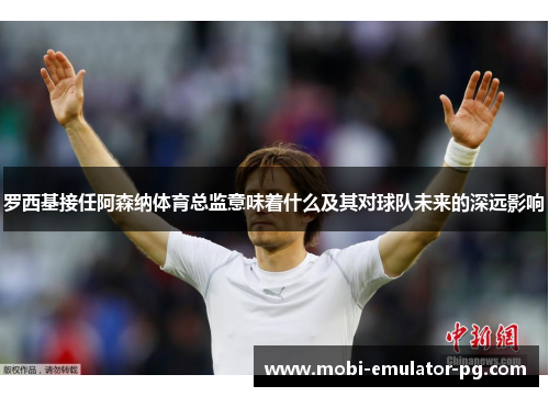 罗西基接任阿森纳体育总监意味着什么及其对球队未来的深远影响 罗西基接任阿森纳体育总监意味着什么及其对球队未来的深远影响