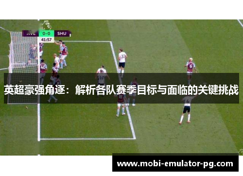 英超豪强角逐:解析各队赛季目标与面临的关键挑战 英超豪强角逐:解析各队赛季目标与面临的关键挑战