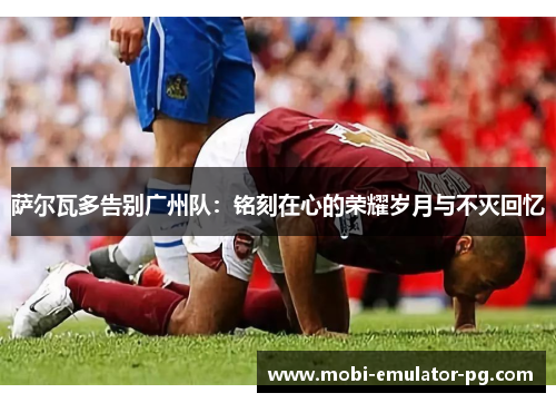 萨尔瓦多告别广州队:铭刻在心的荣耀岁月与不灭回忆 萨尔瓦多告别广州队:铭刻在心的荣耀岁月与不灭回忆