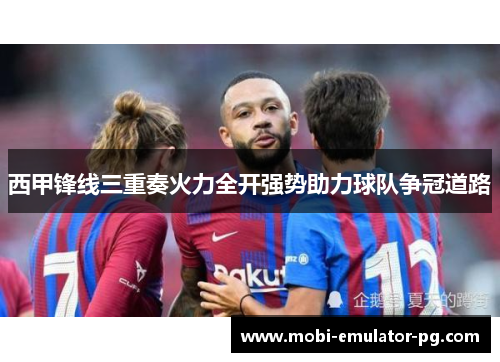 西甲锋线三重奏火力全开强势助力球队争冠道路 西甲锋线三重奏火力全开强势助力球队争冠道路