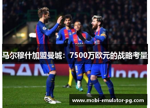 马尔穆什加盟曼城:7500万欧元的战略考量 马尔穆什加盟曼城:7500万欧元的战略考量