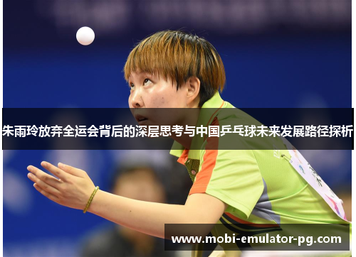 朱雨玲放弃全运会背后的深层思考与中国乒乓球未来发展路径探析 朱雨玲放弃全运会背后的深层思考与中国乒乓球未来发展路径探析
