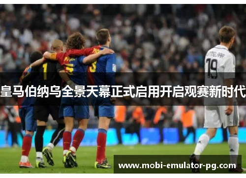 皇马伯纳乌全景天幕正式启用开启观赛新时代 皇马伯纳乌全景天幕正式启用开启观赛新时代