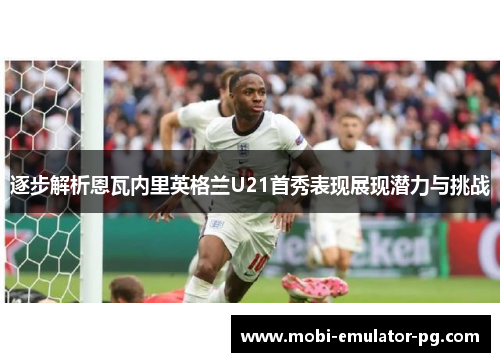 逐步解析恩瓦内里英格兰U21首秀表现展现潜力与挑战