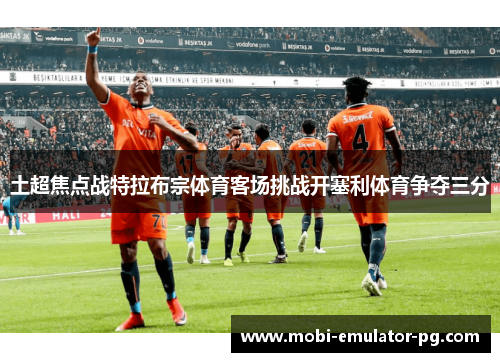 土超焦点战特拉布宗体育客场挑战开塞利体育争夺三分 土超焦点战特拉布宗体育客场挑战开塞利体育争夺三分