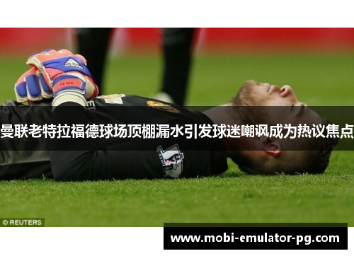 曼联老特拉福德球场顶棚漏水引发球迷嘲讽成为热议焦点 曼联老特拉福德球场顶棚漏水引发球迷嘲讽成为热议焦点